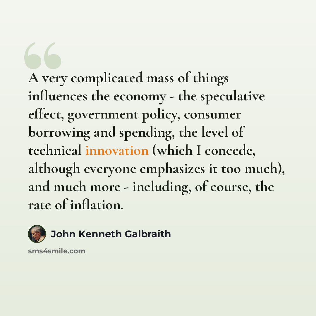 “A very complicated mass of things influences the economy - the speculative effect, government policy, consumer borrowing and spending, the level of technical innovation (which I concede, although everyone emphasizes it too much), and much more - including, of course, the rate of inflation.” quote by John Kenneth Galbraith