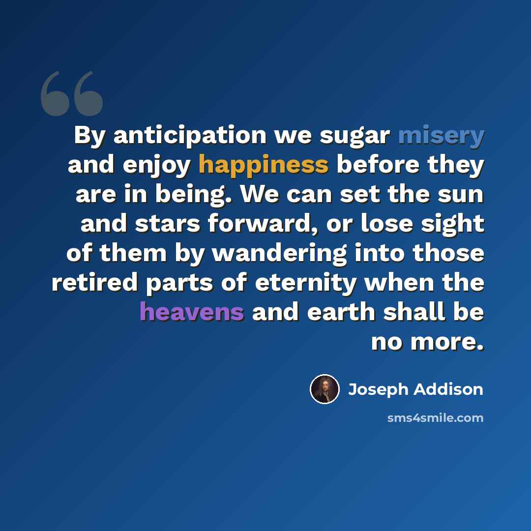 “By anticipation we sugar misery and enjoy happiness before they are in being. We can set the sun and stars forward, or lose sight of them by wandering into those retired parts of eternity when the heavens and earth shall be no more.” quote by Joseph Addison
