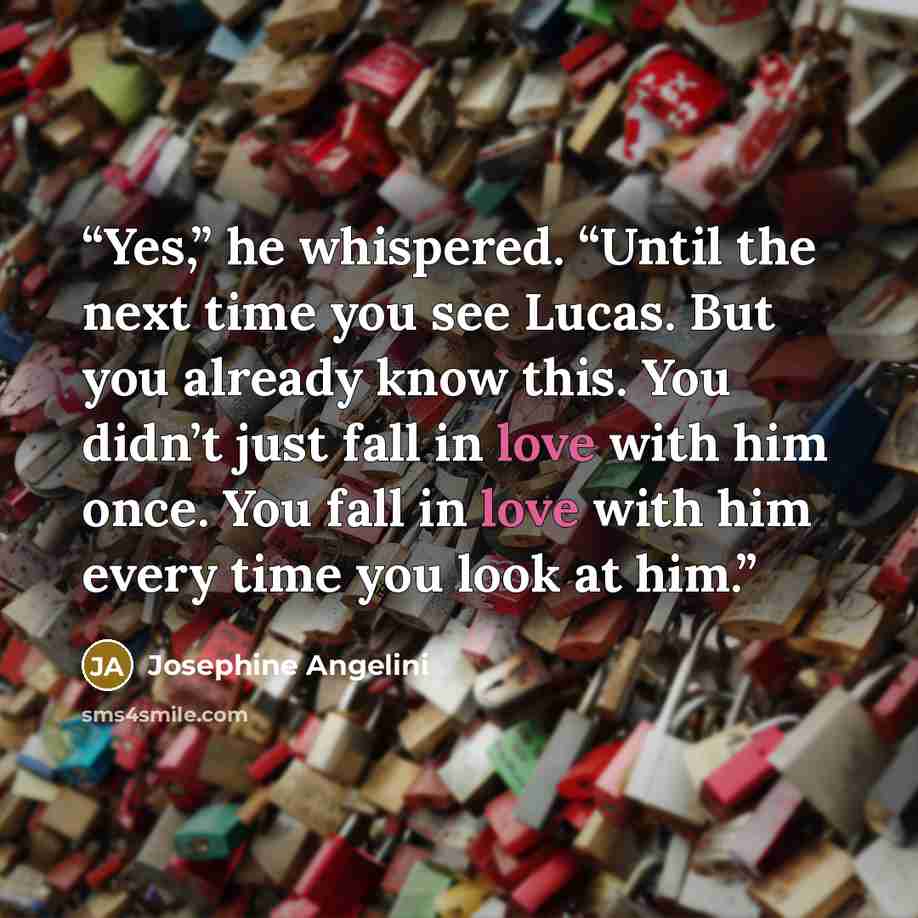 “Yes,” he whispered. “Until the next time you see Lucas. But you already know this. You didn’t just fall in love with him once. You fall in love with him every time you look at him.” quote by Josephine Angelini