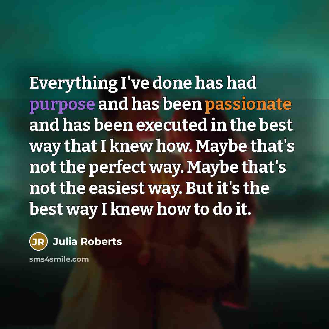 “Everything I've done has had purpose and has been passionate and has been executed in the best way that I knew how. Maybe that's not the perfect way. Maybe that's not the easiest way. But it's the best way I knew how to do it.” quote by Julia Roberts