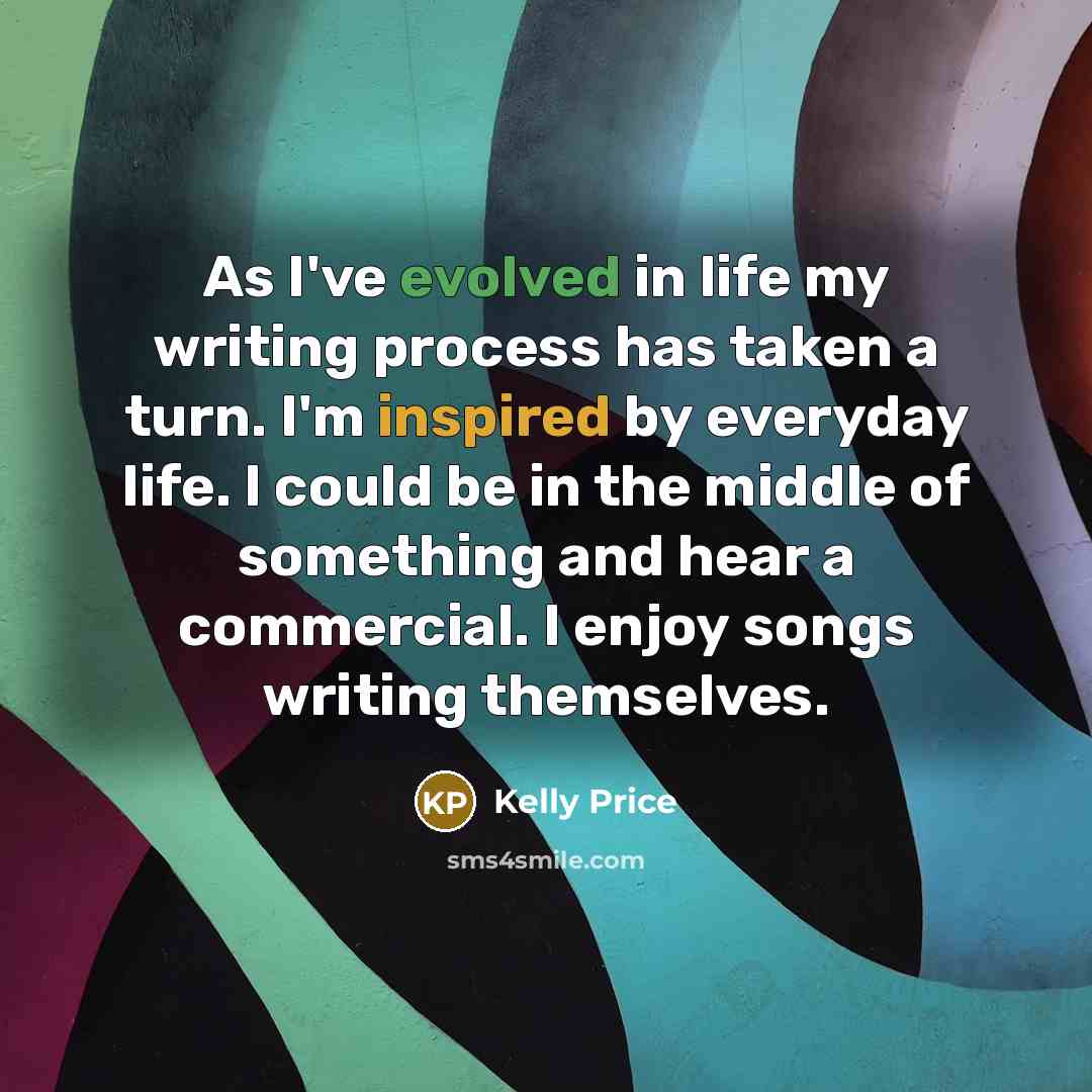 “As I've evolved in life my writing process has taken a turn. I'm inspired by everyday life. I could be in the middle of something and hear a commercial. I enjoy songs writing themselves.” quote by Kelly Price
