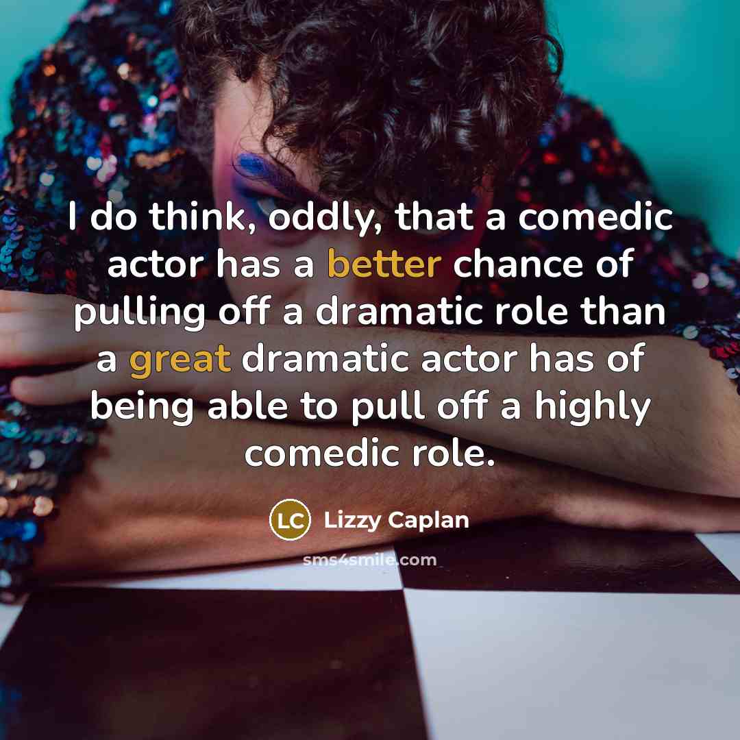 “I do think, oddly, that a comedic actor has a better chance of pulling off a dramatic role than a great dramatic actor has of being able to pull off a highly comedic role.” quote by Lizzy Caplan