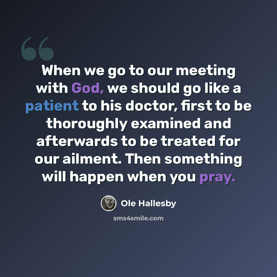 “When we go to our meeting with God, we should go like a patient to his doctor, first to be thoroughly examined and afterwards to be treated for our ailment. Then something will happen when you pray.” quote by Ole Hallesby