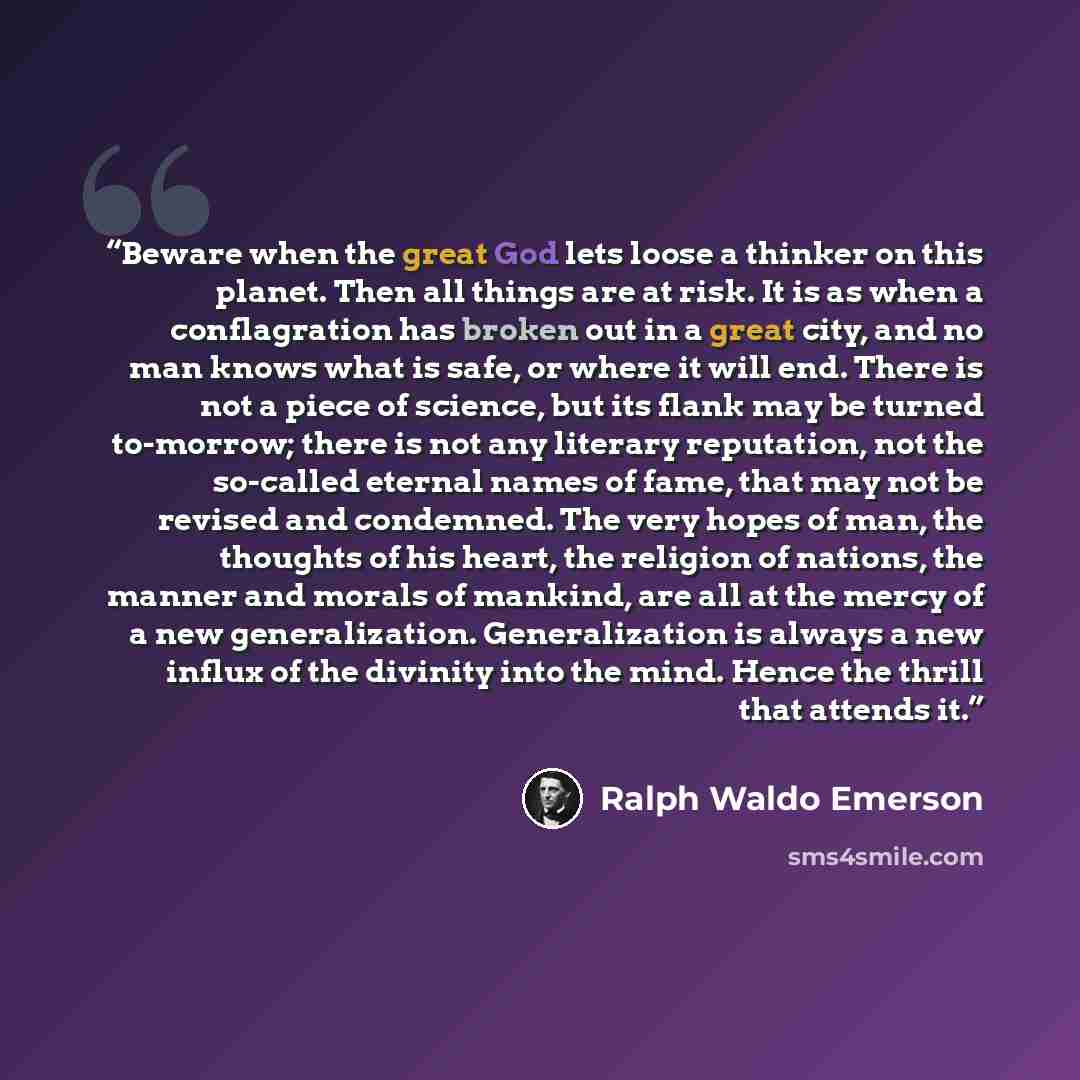 “Beware when the great God lets loose a thinker on this planet. Then all things are at risk. It is as when a conflagration has broken out in a great city, and no man knows what is safe, or where it will end. There is not a piece of science, but its flank may be turned to-morrow; there is not any…” quote by Ralph Waldo Emerson
