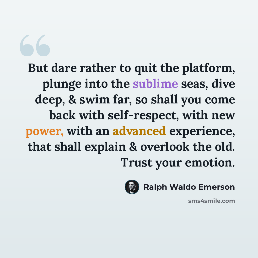 “But dare rather to quit the platform, plunge into the sublime seas, dive deep, & swim far, so shall you come back with self-respect, with new power, with an advanced experience, that shall explain & overlook the old. Trust your emotion.” quote by Ralph Waldo Emerson