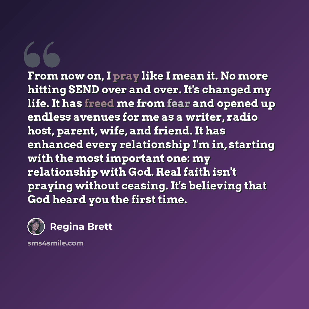 “From now on, I pray like I mean it. No more hitting SEND over and over. It's changed my life. It has freed me from fear and opened up endless avenues for me as a writer, radio host, parent, wife, and friend. It has enhanced every relationship I'm in, starting with the most important one: my…” quote by Regina Brett