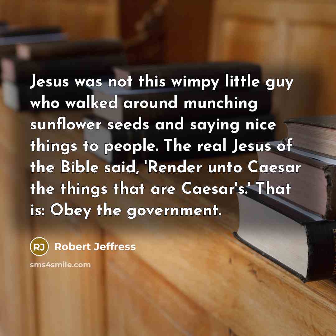“Jesus was not this wimpy little guy who walked around munching sunflower seeds and saying nice things to people. The real Jesus of the Bible said, 'Render unto Caesar the things that are Caesar's.' That is: Obey the government.” quote by Robert Jeffress