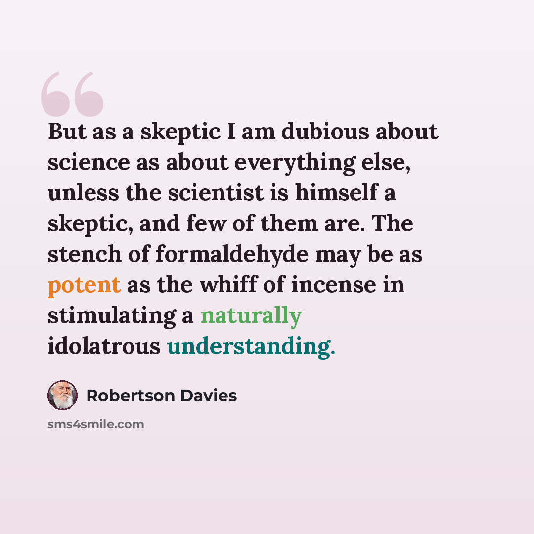 “But as a skeptic I am dubious about science as about everything else, unless the scientist is himself a skeptic, and few of them are. The stench of formaldehyde may be as potent as the whiff of incense in stimulating a naturally idolatrous understanding.” quote by Robertson Davies