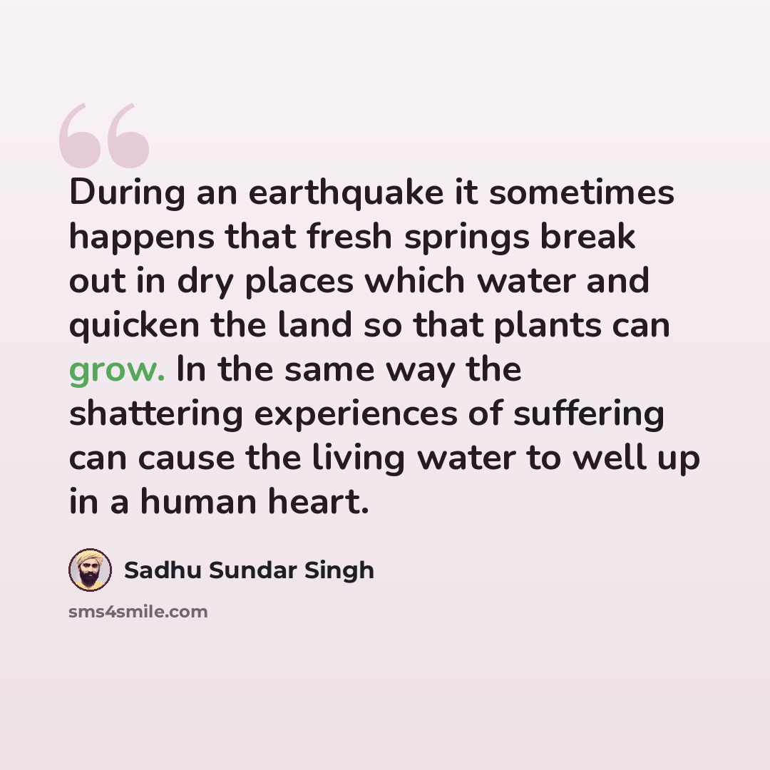 “During an earthquake it sometimes happens that fresh springs break out in dry places which water and quicken the land so that plants can grow. In the same way the shattering experiences of suffering can cause the living water to well up in a human heart.” quote by Sadhu Sundar Singh