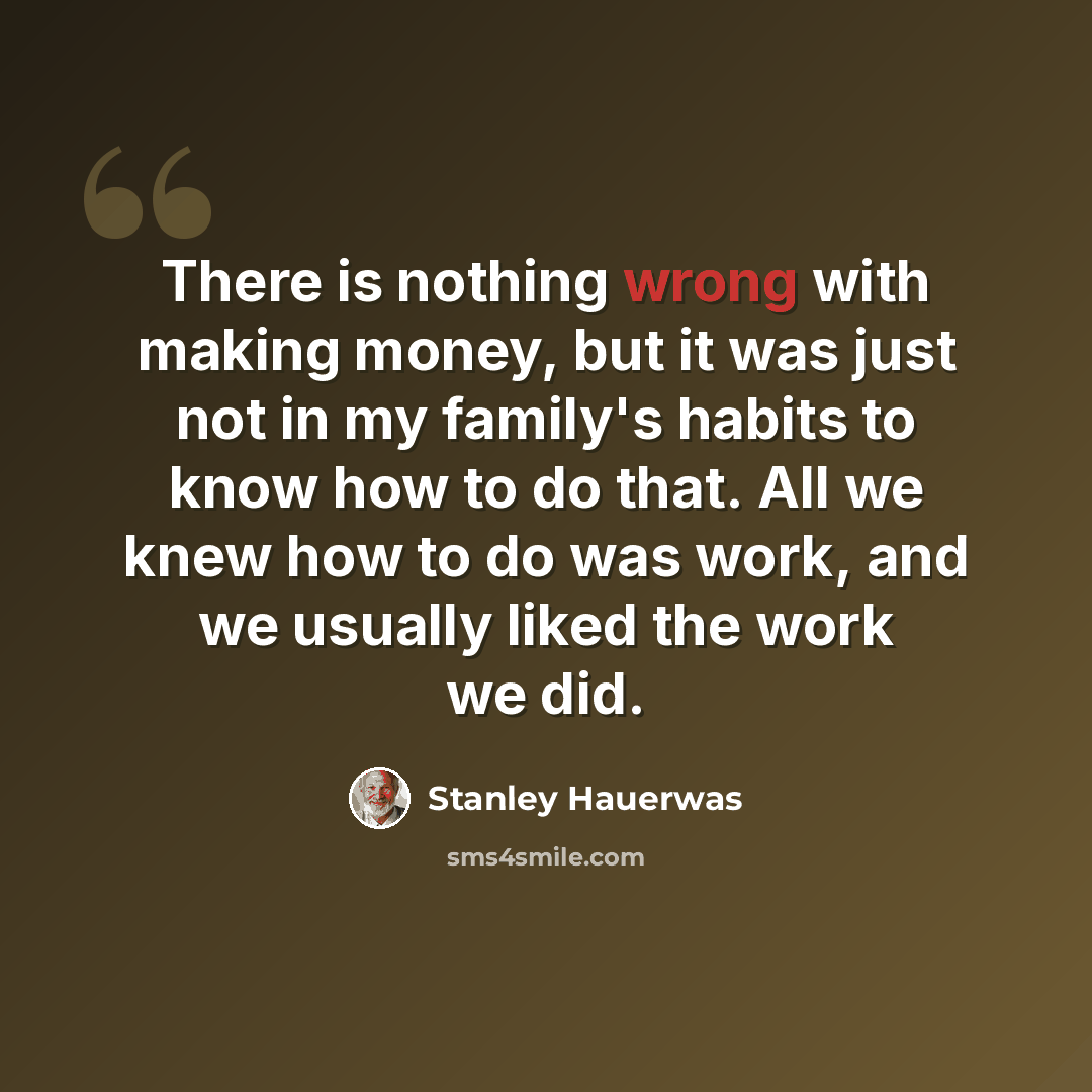 “There is nothing wrong with making money, but it was just not in my family's habits to know how to do that. All we knew how to do was work, and we usually liked the work we did.” quote by Stanley Hauerwas