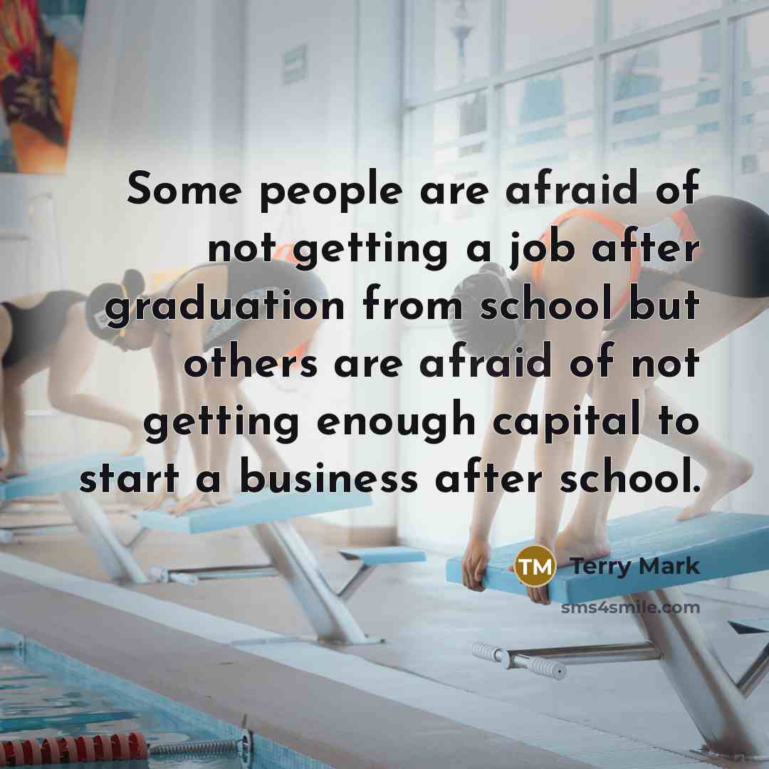 “Some people are afraid of not getting a job after graduation from school but others are afraid of not getting enough capital to start a business after school.” quote by Terry Mark