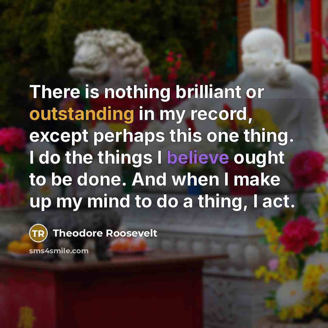 “There is nothing brilliant or outstanding in my record, except perhaps this one thing. I do the things I believe ought to be done. And when I make up my mind to do a thing, I act.” quote by Theodore Roosevelt