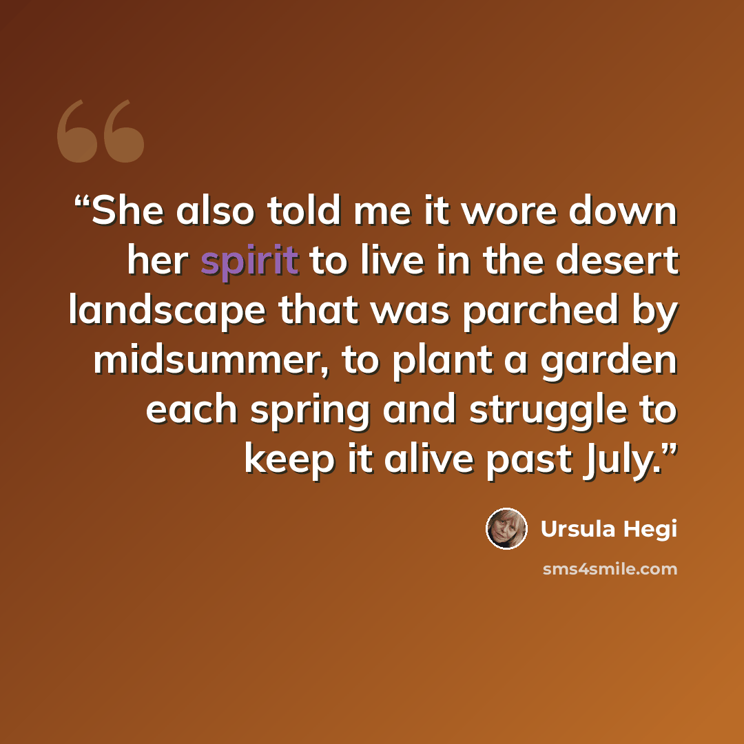 “She also told me it wore down her spirit to live in the desert landscape that was parched by midsummer, to plant a garden each spring and struggle to keep it alive past July.” quote by Ursula Hegi