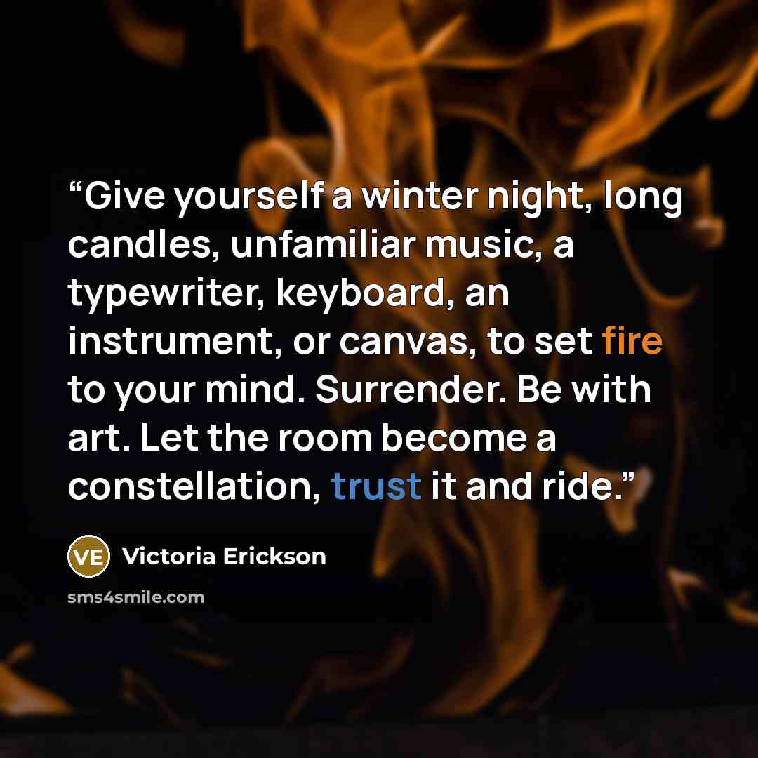 “Give yourself a winter night, long candles, unfamiliar music, a typewriter, keyboard, an instrument, or canvas, to set fire to your mind. Surrender. Be with art. Let the room become a constellation, trust it and ride.” quote by Victoria Erickson