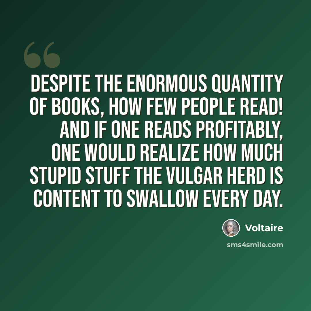 “Despite the enormous quantity of books, how few people read! And if one reads profitably, one would realize how much stupid stuff the vulgar herd is content to swallow every day.” quote by Voltaire