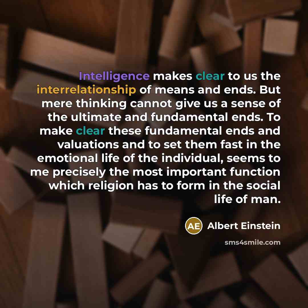 “Intelligence makes clear to us the interrelationship of means and ends. But mere thinking cannot give us a sense of the ultimate and fundamental ends. To make clear these fundamental ends and valuations and to set them fast in the emotional life of the individual, seems to me precisely the most…” quote by Albert Einstein