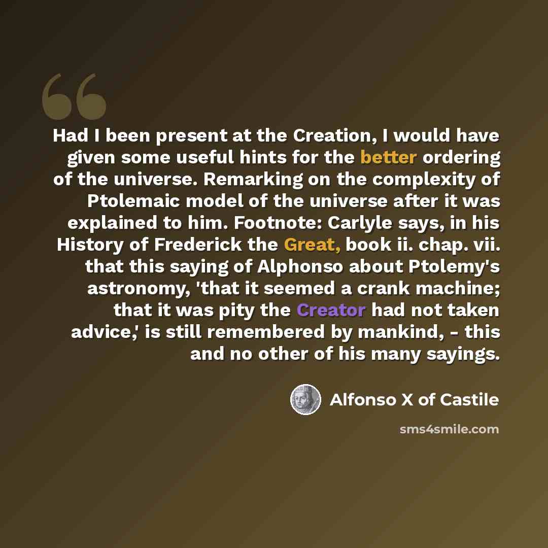 “Had I been present at the Creation, I would have given some useful hints for the better ordering of the universe. Remarking on the complexity of Ptolemaic model of the universe after it was explained to him. Footnote: Carlyle says, in his History of Frederick the Great, book ii. chap. vii. that…” quote by Alfonso X of Castile