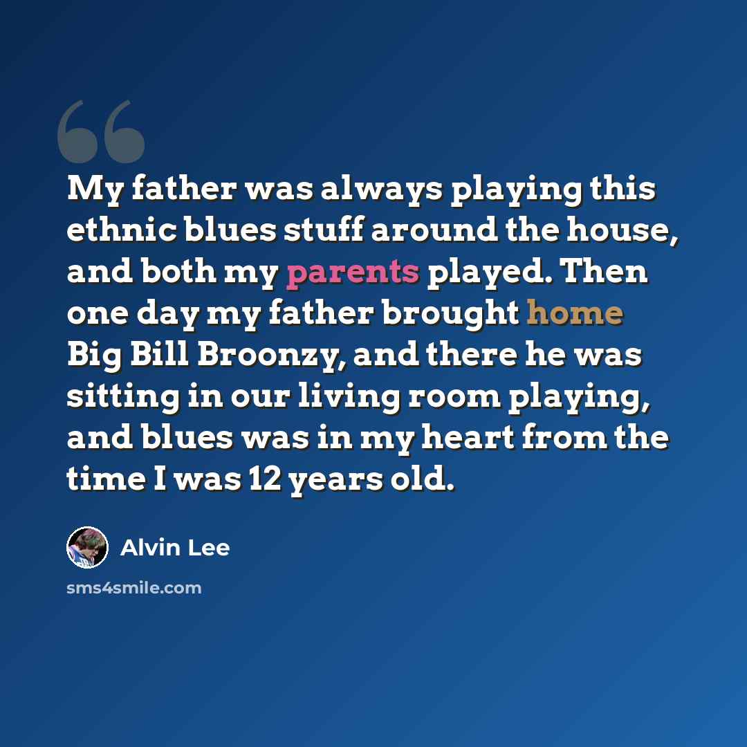 “My father was always playing this ethnic blues stuff around the house, and both my parents played. Then one day my father brought home Big Bill Broonzy, and there he was sitting in our living room playing, and blues was in my heart from the time I was 12 years old.” quote by Alvin Lee