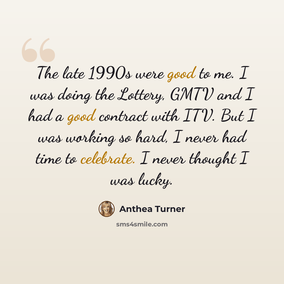 “The late 1990s were good to me. I was doing the Lottery, GMTV and I had a good contract with ITV. But I was working so hard, I never had time to celebrate. I never thought I was lucky.” quote by Anthea Turner