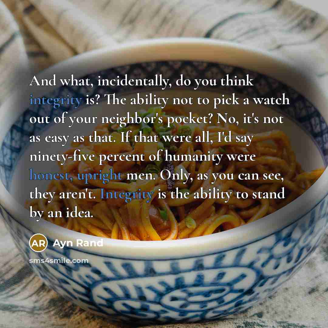 “And what, incidentally, do you think integrity is? The ability not to pick a watch out of your neighbor's pocket? No, it's not as easy as that. If that were all, I'd say ninety-five percent of humanity were honest, upright men. Only, as you can see, they aren't. Integrity is the ability to stand…” quote by Ayn Rand