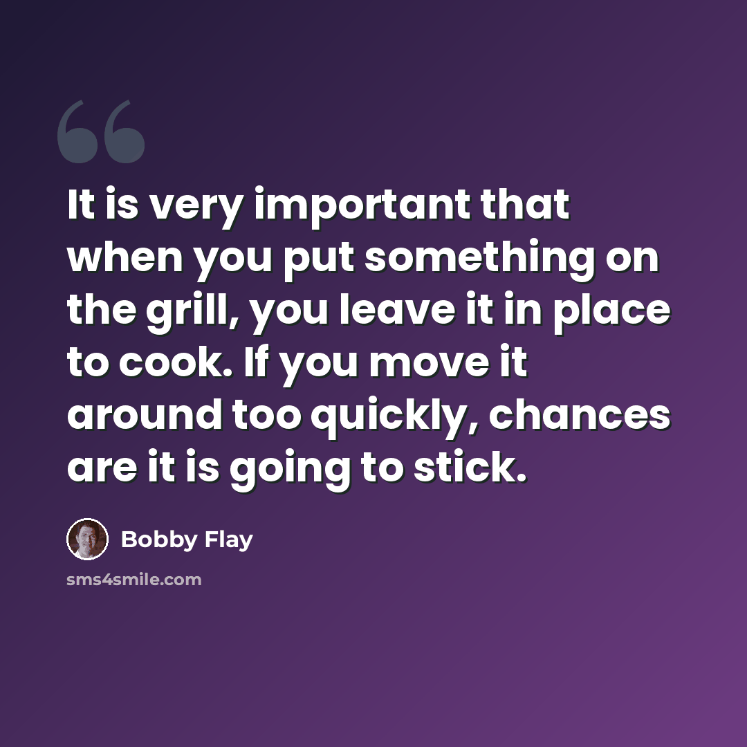 “It is very important that when you put something on the grill, you leave it in place to cook. If you move it around too quickly, chances are it is going to stick.” quote by Bobby Flay