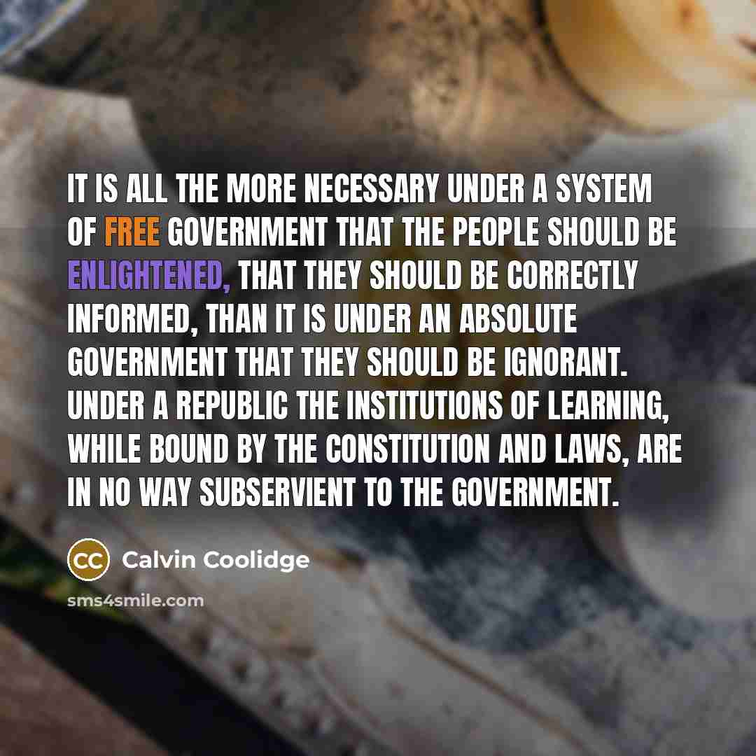 “It is all the more necessary under a system of free government that the people should be enlightened, that they should be correctly informed, than it is under an absolute government that they should be ignorant. Under a republic the institutions of learning, while bound by the constitution and…” quote by Calvin Coolidge