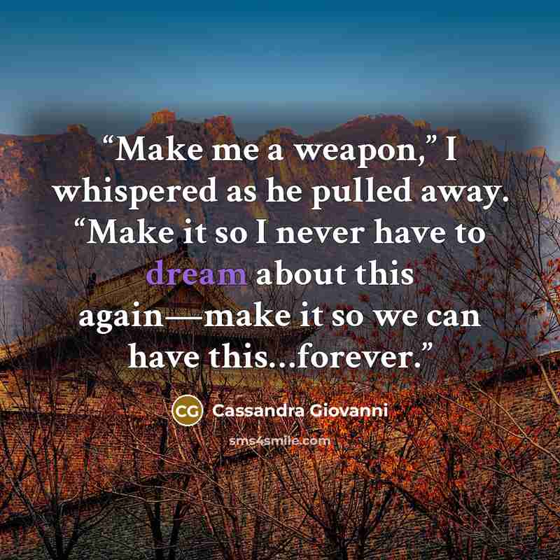 “Make me a weapon,” I whispered as he pulled away. “Make it so I never have to dream about this again—make it so we can have this…forever.” quote by Cassandra Giovanni