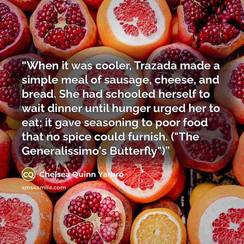 “When it was cooler, Trazada made a simple meal of sausage, cheese, and bread. She had schooled herself to wait dinner until hunger urged her to eat; it gave seasoning to poor food that no spice could furnish. ("The Generalissimo's Butterfly")” quote by Chelsea Quinn Yarbro