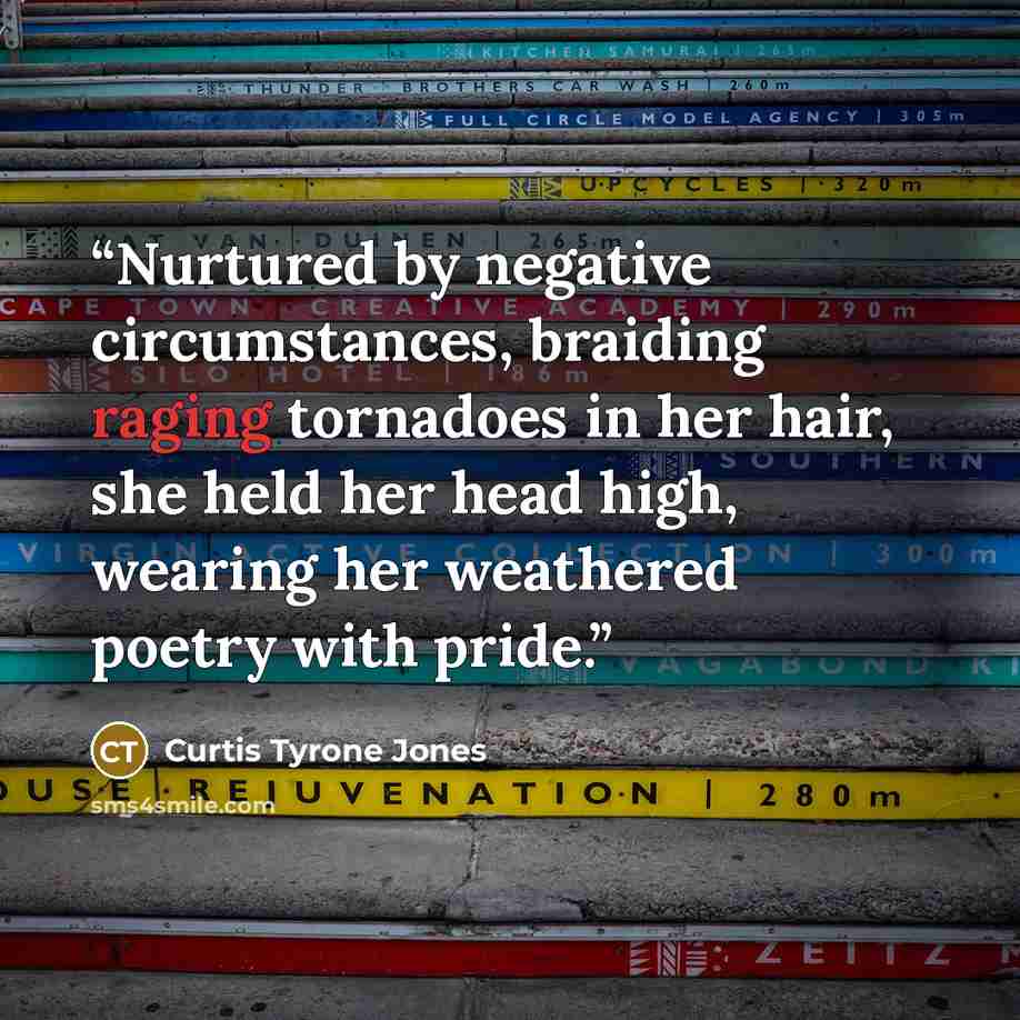 “Nurtured by negative circumstances, braiding raging tornadoes in her hair, she held her head high, wearing her weathered poetry with pride.” quote by Curtis Tyrone Jones