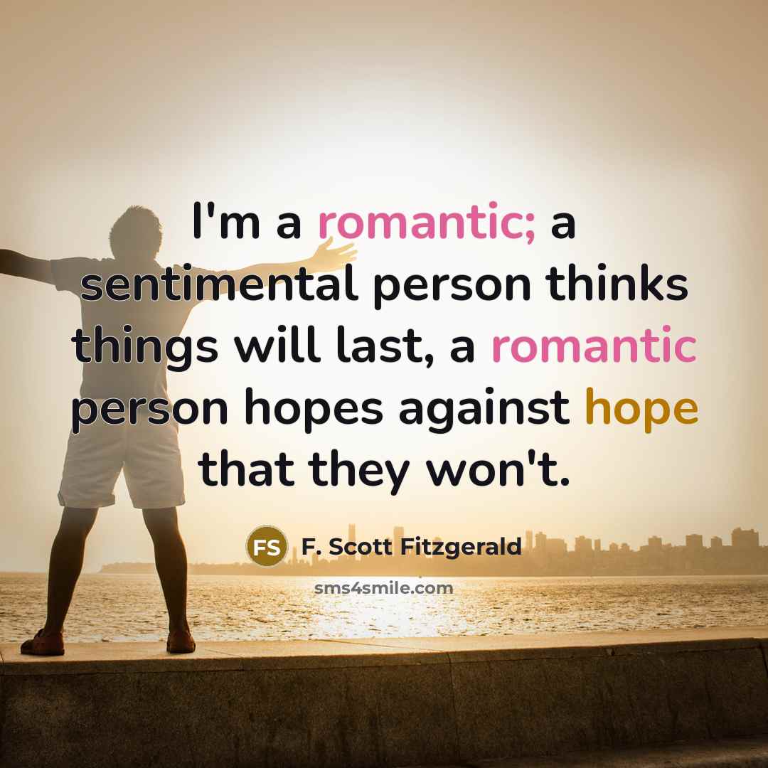“I'm a romantic; a sentimental person thinks things will last, a romantic person hopes against hope that they won't.” quote by F. Scott Fitzgerald