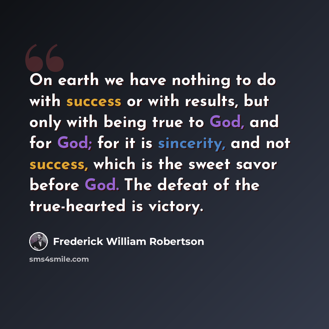 “On earth we have nothing to do with success or with results, but only with being true to God, and for God; for it is sincerity, and not success, which is the sweet savor before God. The defeat of the true-hearted is victory.” quote by Frederick William Robertson