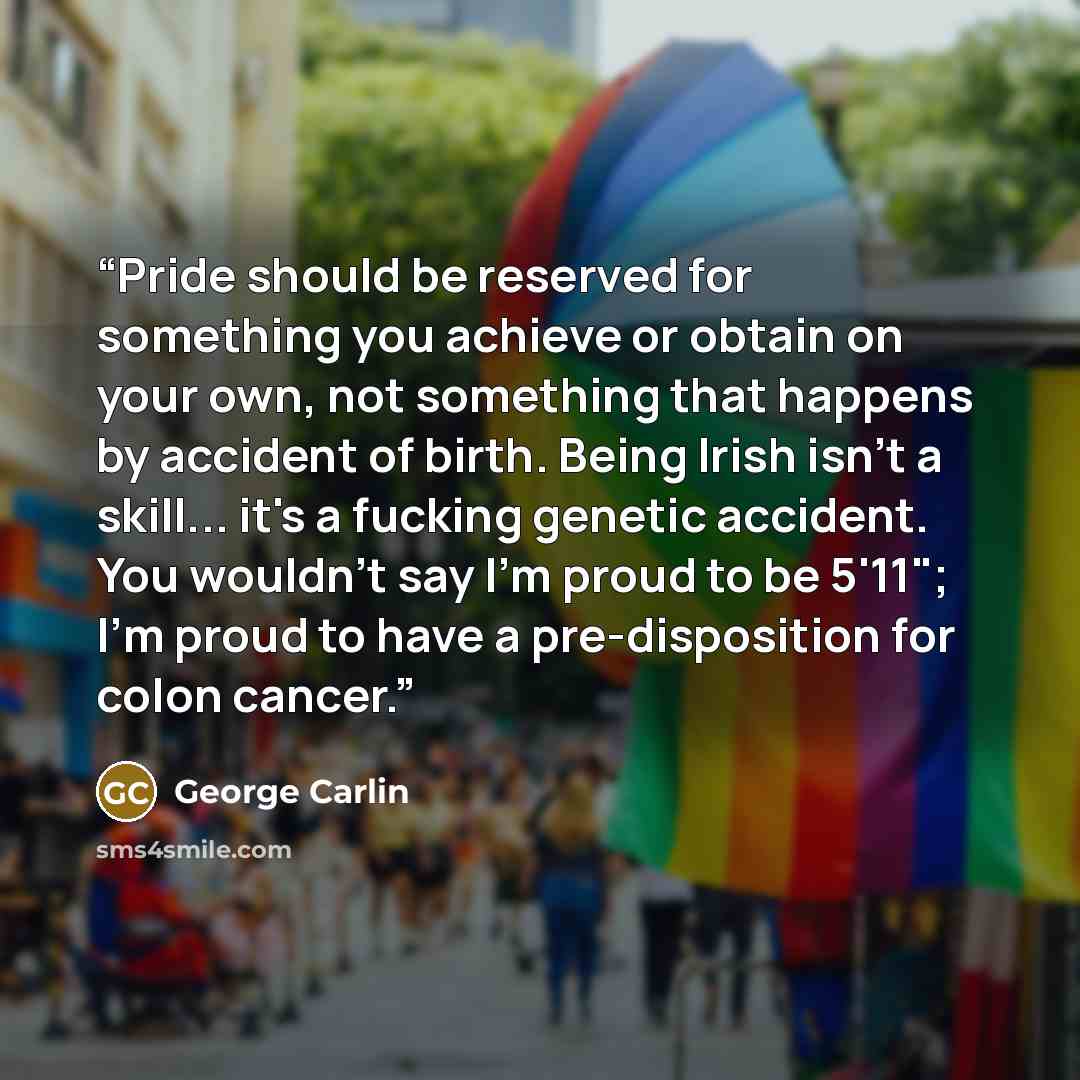 “Pride should be reserved for something you achieve or obtain on your own, not something that happens by accident of birth. Being Irish isn't a skill... it's a fucking genetic accident. You wouldn't say I'm proud to be 5'11"; I'm proud to have a pre-disposition for colon cancer.” quote by George Carlin