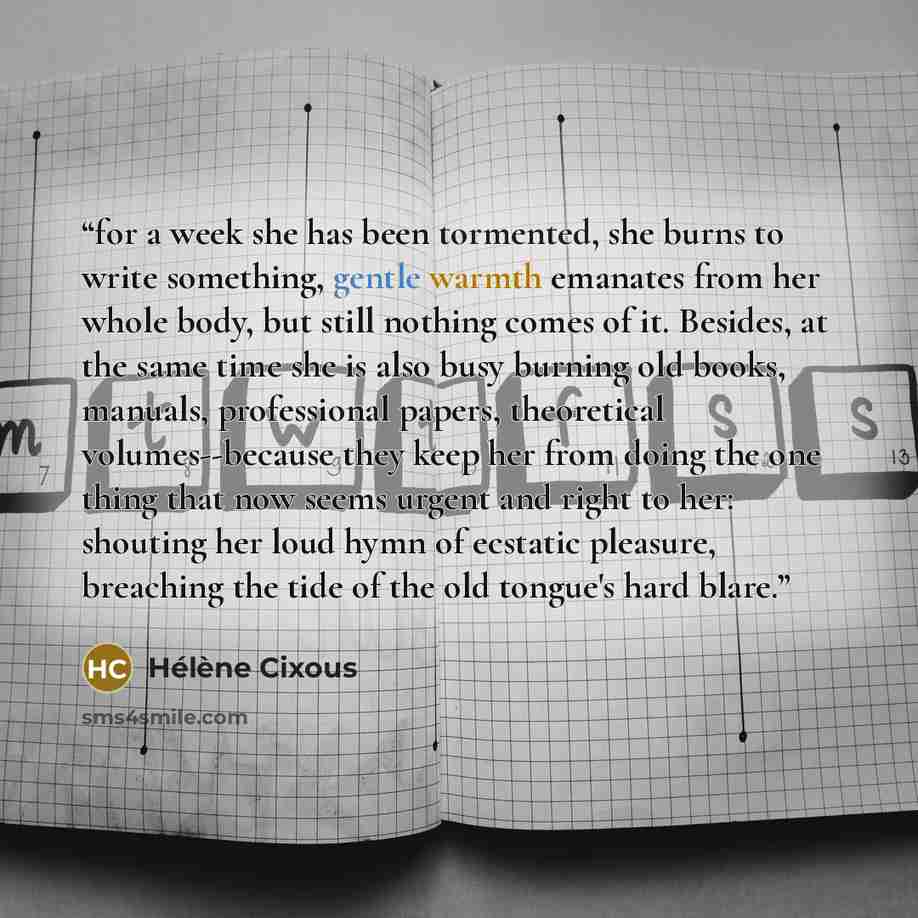 “for a week she has been tormented, she burns to write something, gentle warmth emanates from her whole body, but still nothing comes of it. Besides, at the same time she is also busy burning old books, manuals, professional papers, theoretical volumes--because they keep her from doing the one…” quote by Hélène Cixous