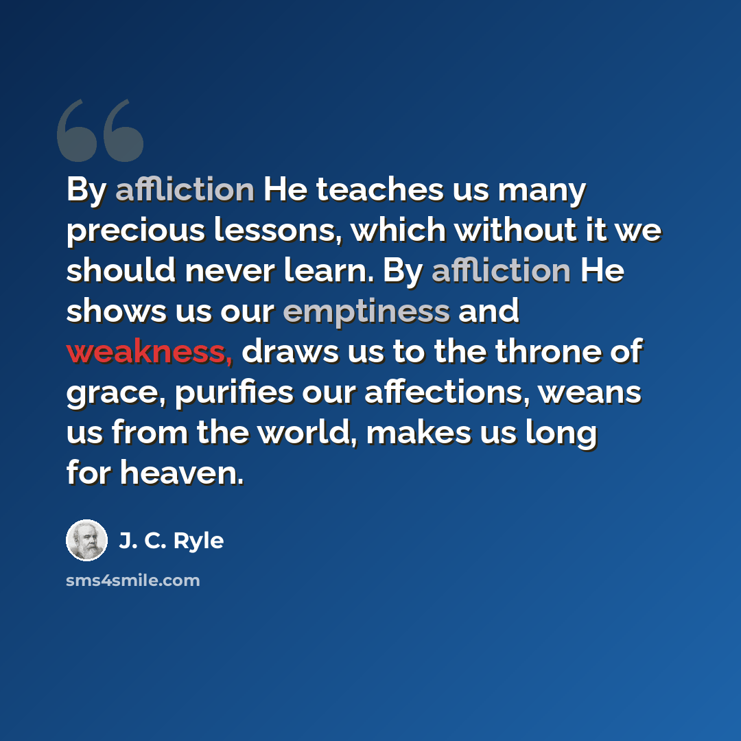 “By affliction He teaches us many precious lessons, which without it we should never learn. By affliction He shows us our emptiness and weakness, draws us to the throne of grace, purifies our affections, weans us from the world, makes us long for heaven.” quote by J. C. Ryle