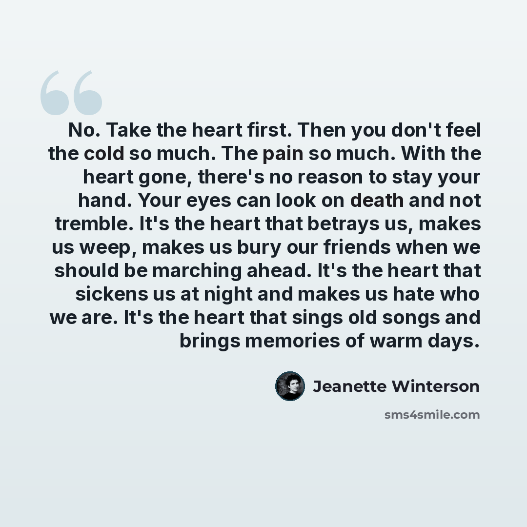 “No. Take the heart first. Then you don't feel the cold so much. The pain so much. With the heart gone, there's no reason to stay your hand. Your eyes can look on death and not tremble. It's the heart that betrays us, makes us weep, makes us bury our friends when we should be marching ahead. It's…” quote by Jeanette Winterson