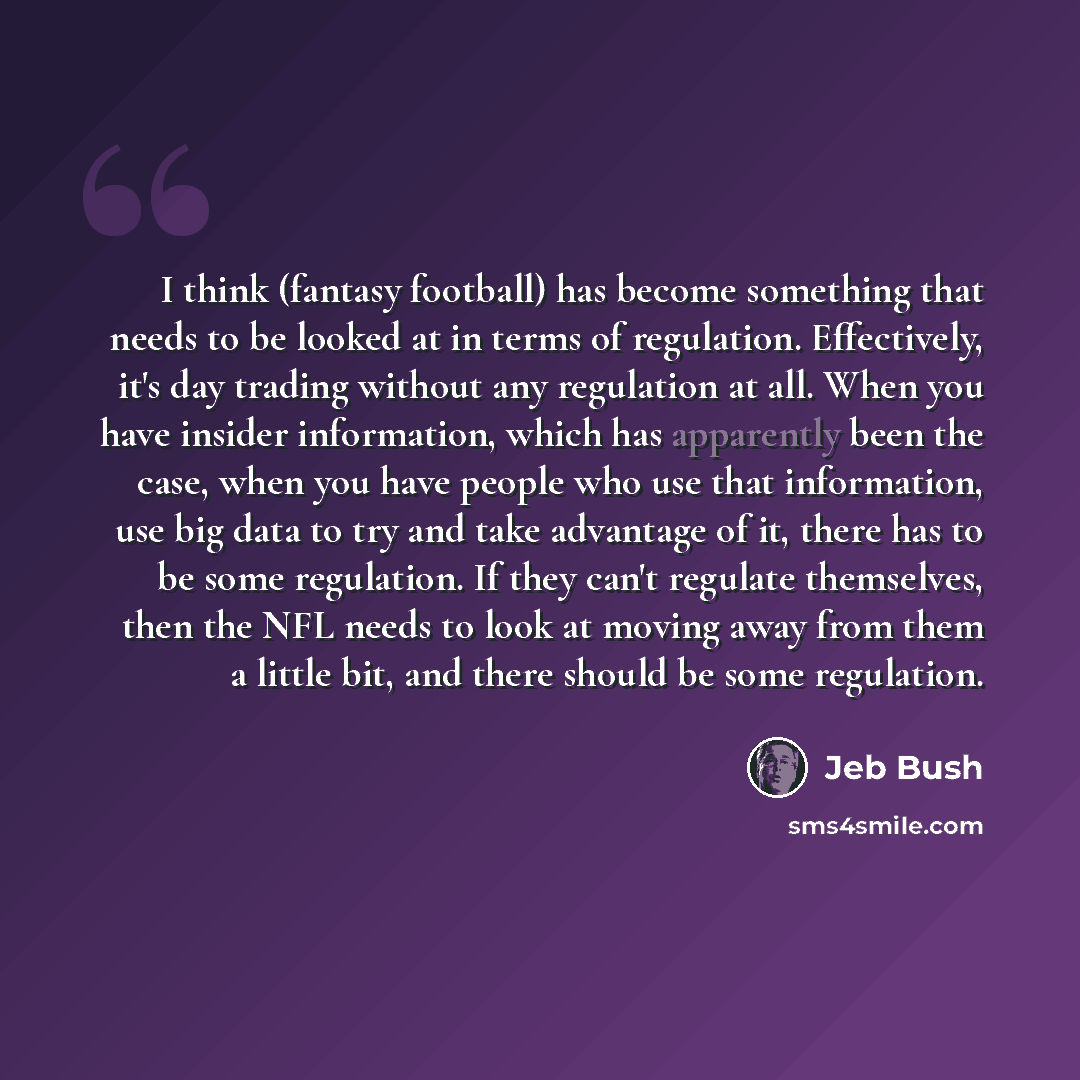 “I think (fantasy football) has become something that needs to be looked at in terms of regulation. Effectively, it's day trading without any regulation at all. When you have insider information, which has apparently been the case, when you have people who use that information, use big data to try…” quote by Jeb Bush