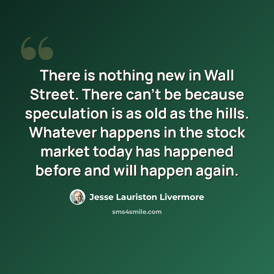 “There is nothing new in Wall Street. There can't be because speculation is as old as the hills. Whatever happens in the stock market today has happened before and will happen again.” quote by Jesse Lauriston Livermore