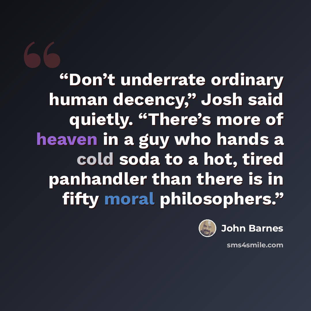 “Don’t underrate ordinary human decency,” Josh said quietly. “There’s more of heaven in a guy who hands a cold soda to a hot, tired panhandler than there is in fifty moral philosophers.” quote by John Barnes