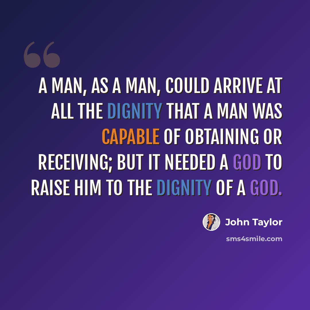 “A man, as a man, could arrive at all the dignity that a man was capable of obtaining or receiving; but it needed a God to raise him to the dignity of a God.” quote by John Taylor