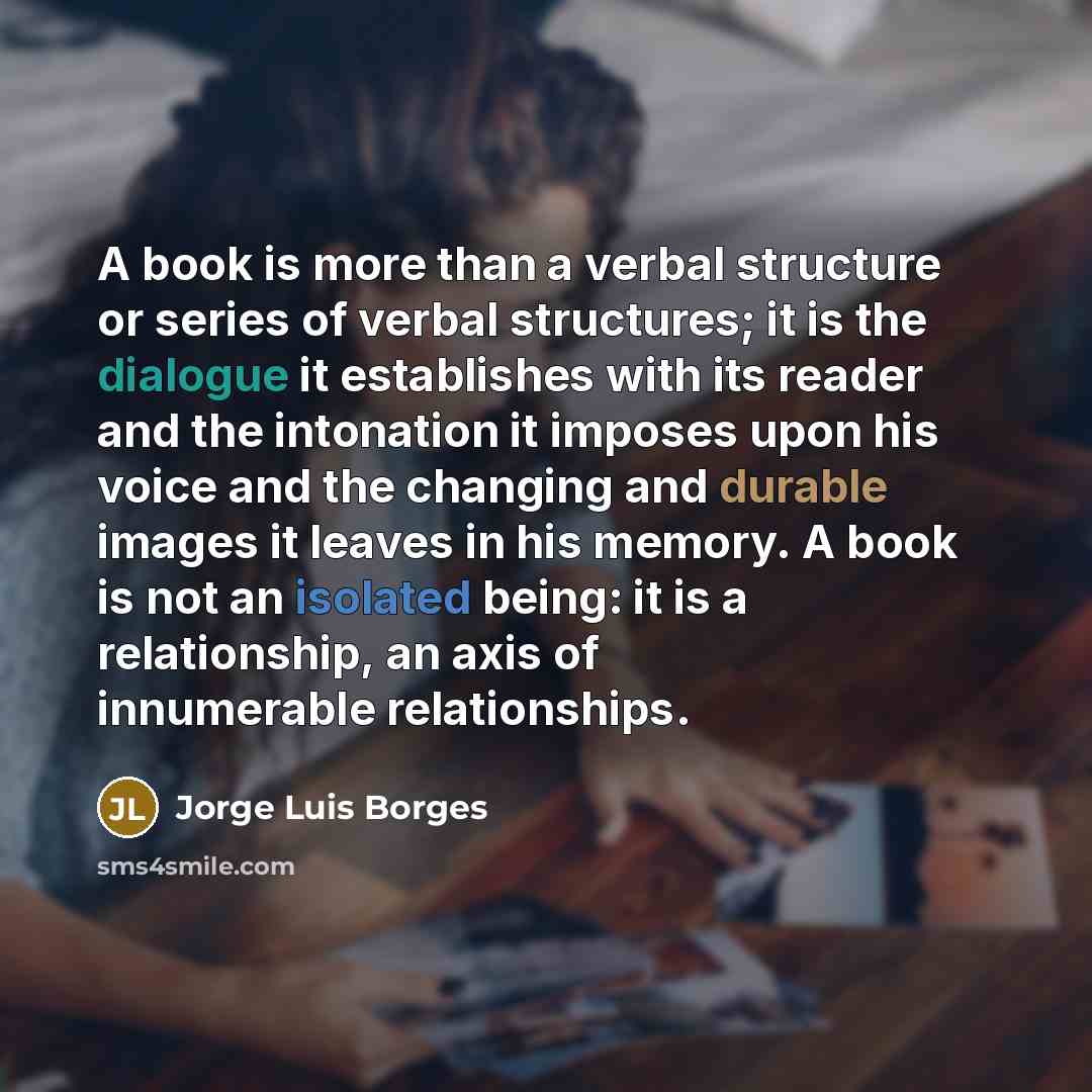 “A book is more than a verbal structure or series of verbal structures; it is the dialogue it establishes with its reader and the intonation it imposes upon his voice and the changing and durable images it leaves in his memory. A book is not an isolated being: it is a relationship, an axis of…” quote by Jorge Luis Borges