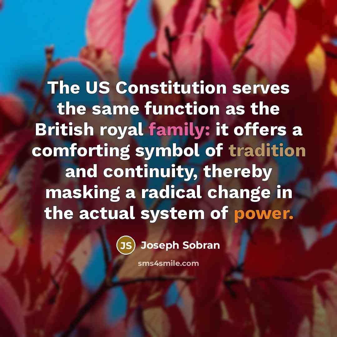 “The US Constitution serves the same function as the British royal family: it offers a comforting symbol of tradition and continuity, thereby masking a radical change in the actual system of power.” quote by Joseph Sobran
