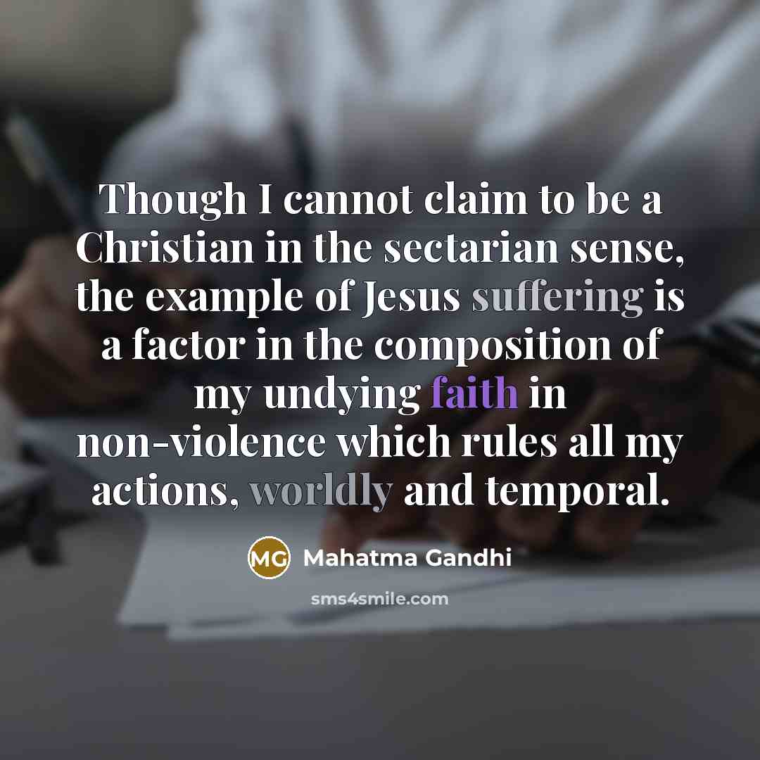 “Though I cannot claim to be a Christian in the sectarian sense, the example of Jesus suffering is a factor in the composition of my undying faith in non-violence which rules all my actions, worldly and temporal.” quote by Mahatma Gandhi
