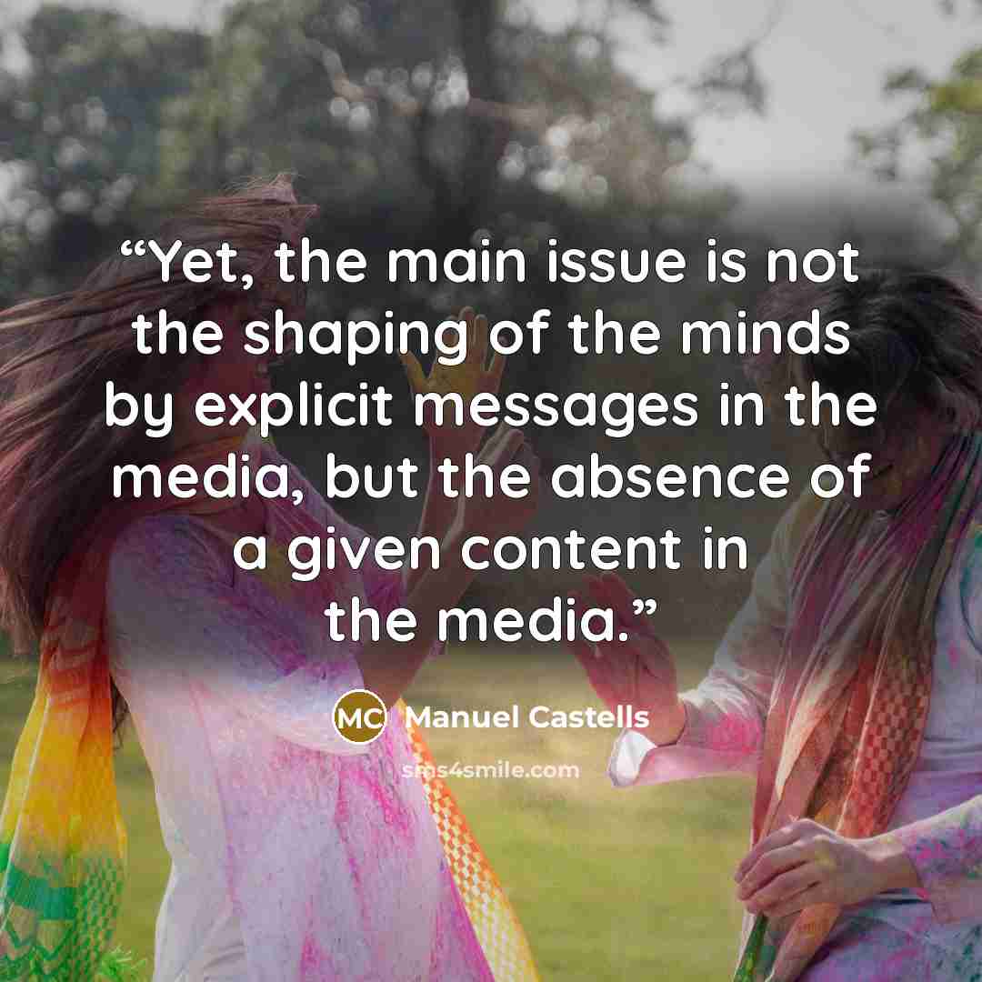 “Yet, the main issue is not the shaping of the minds by explicit messages in the media, but the absence of a given content in the media.” quote by Manuel Castells