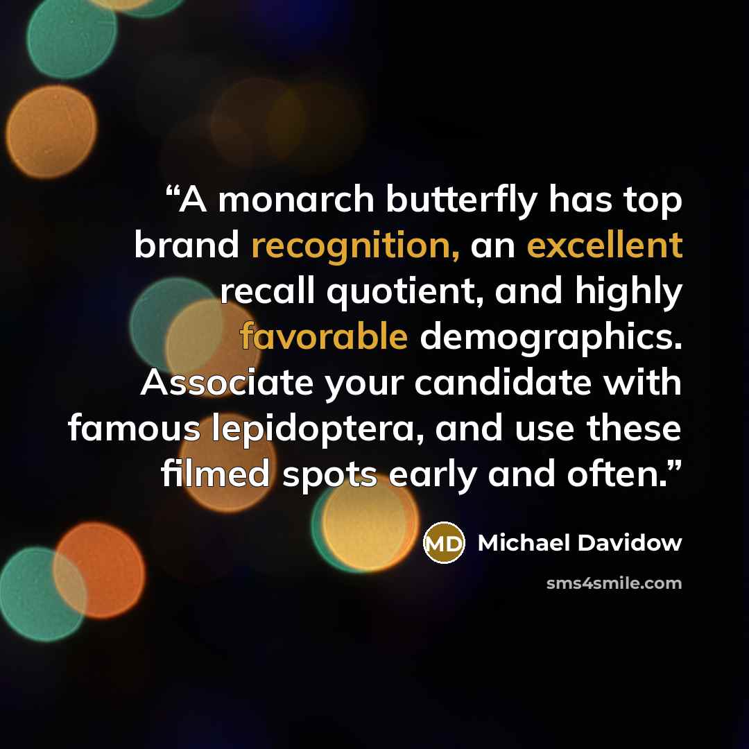 “A monarch butterfly has top brand recognition, an excellent recall quotient, and highly favorable demographics. Associate your candidate with famous lepidoptera, and use these filmed spots early and often.” quote by Michael Davidow