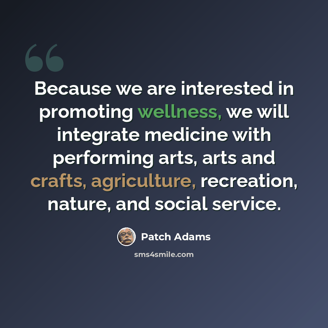 “Because we are interested in promoting wellness, we will integrate medicine with performing arts, arts and crafts, agriculture, recreation, nature, and social service.” quote by Patch Adams