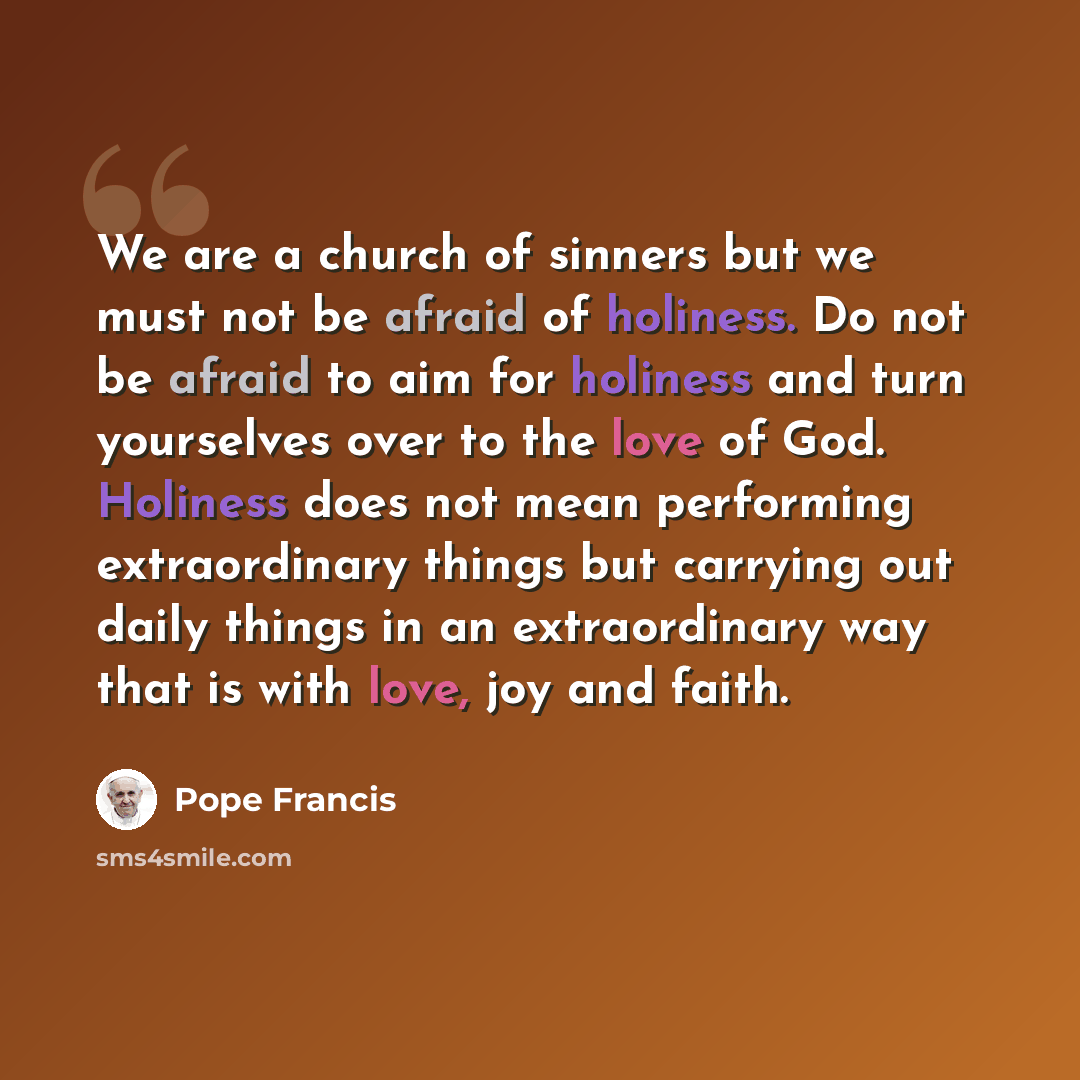 “We are a church of sinners but we must not be afraid of holiness. Do not be afraid to aim for holiness and turn yourselves over to the love of God. Holiness does not mean performing extraordinary things but carrying out daily things in an extraordinary way that is with love, joy and faith.” quote by Pope Francis