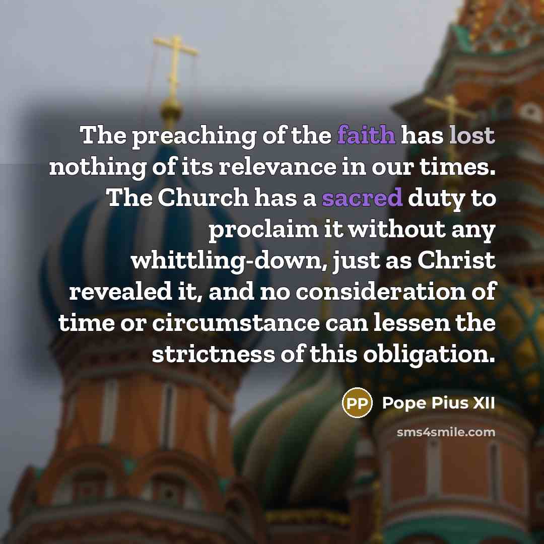 “The preaching of the faith has lost nothing of its relevance in our times. The Church has a sacred duty to proclaim it without any whittling-down, just as Christ revealed it, and no consideration of time or circumstance can lessen the strictness of this obligation.” quote by Pope Pius XII