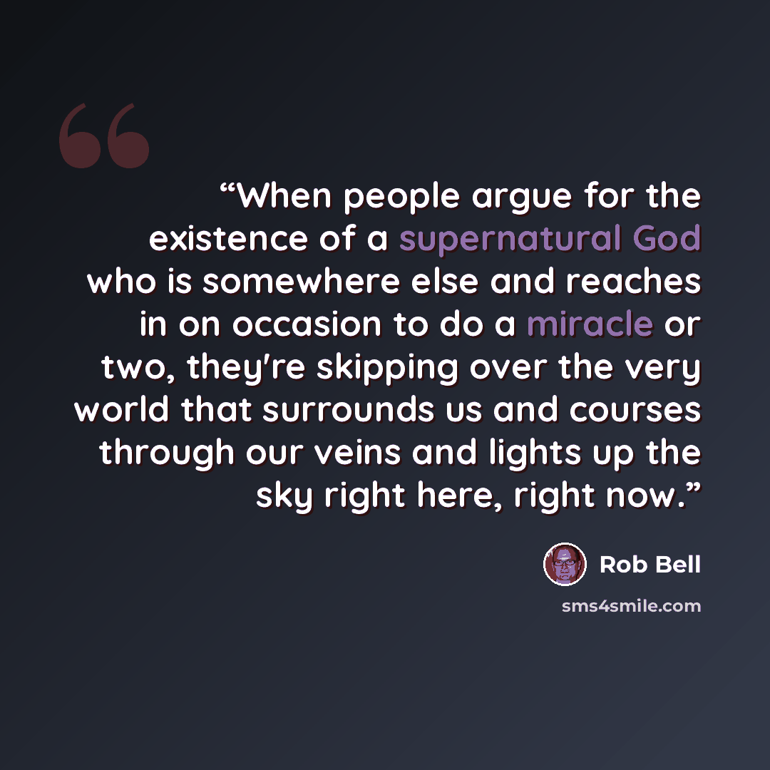 “When people argue for the existence of a supernatural God who is somewhere else and reaches in on occasion to do a miracle or two, they're skipping over the very world that surrounds us and courses through our veins and lights up the sky right here, right now.” quote by Rob Bell