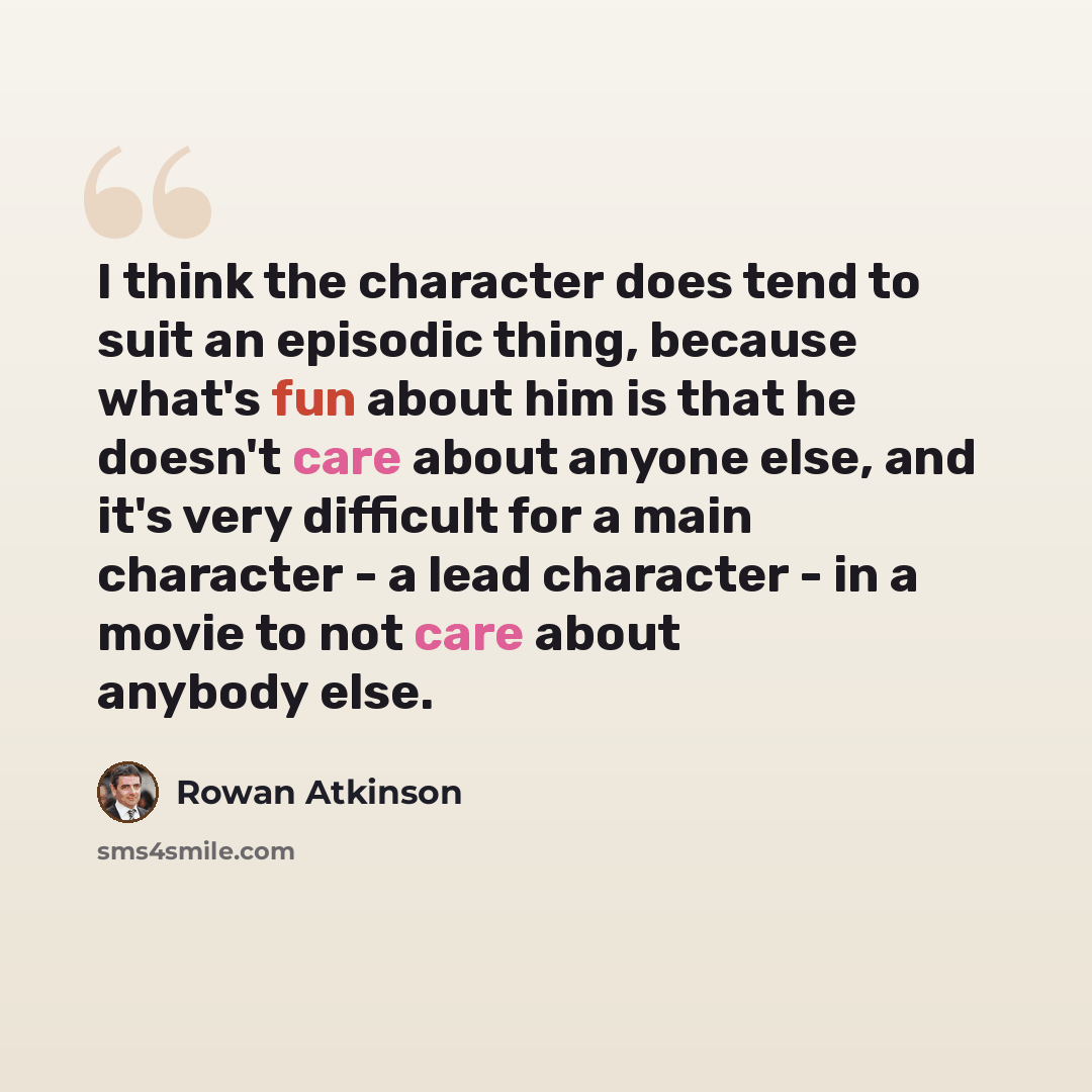 “I think the character does tend to suit an episodic thing, because what's fun about him is that he doesn't care about anyone else, and it's very difficult for a main character - a lead character - in a movie to not care about anybody else.” quote by Rowan Atkinson