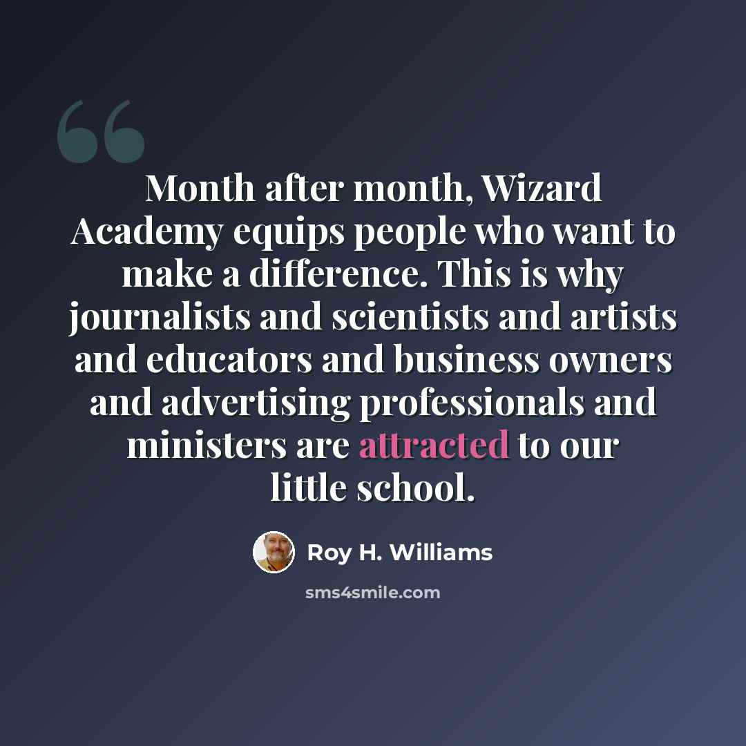 “Month after month, Wizard Academy equips people who want to make a difference. This is why journalists and scientists and artists and educators and business owners and advertising professionals and ministers are attracted to our little school.” quote by Roy H. Williams